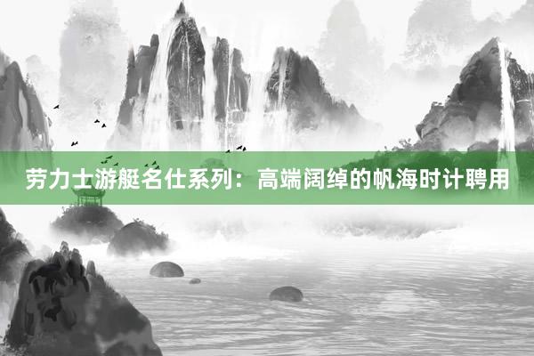 劳力士游艇名仕系列：高端阔绰的帆海时计聘用