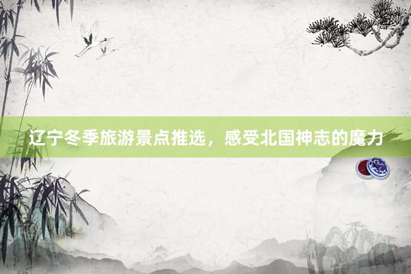 辽宁冬季旅游景点推选，感受北国神志的魔力