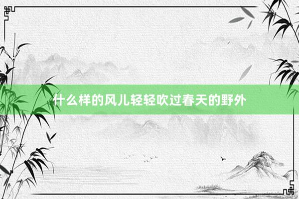 什么样的风儿轻轻吹过春天的野外